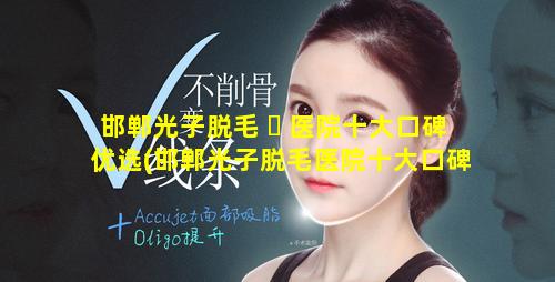 邯郸光子脱毛 ☘ 医院十大口碑优选(邯郸光子脱毛医院十大口碑优选医生)